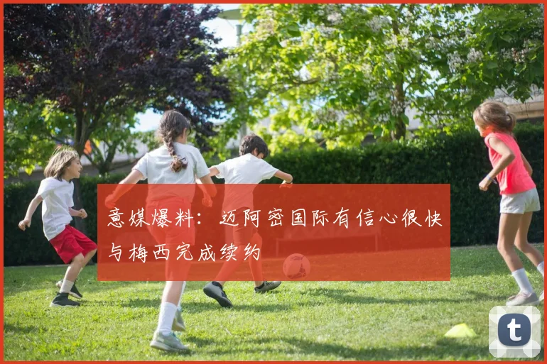 意媒爆料：迈阿密国际有信心很快与梅西完成续约