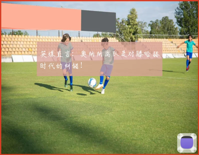 英媒直言：奥纳纳离队是对滕哈赫时代的纠错！