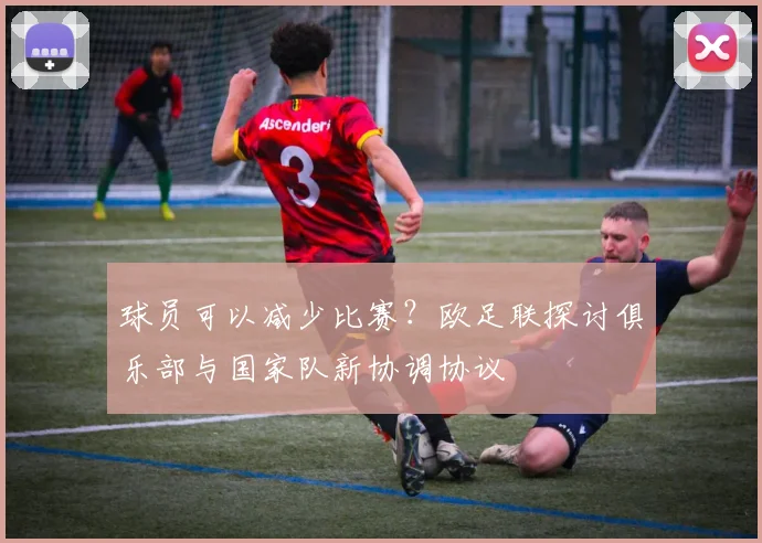 球员可以减少比赛？欧足联探讨俱乐部与国家队新协调协议