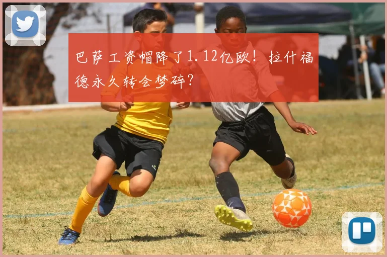 巴萨工资帽降了1.12亿欧！拉什福德永久转会梦碎？
